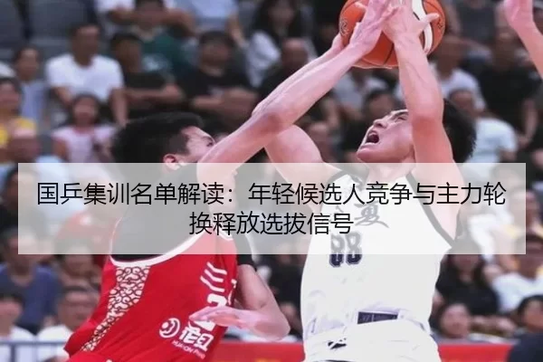 国乒集训名单解读：年轻候选人竞争与主力轮换释放选拔信号